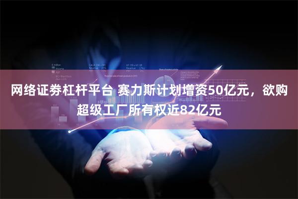 网络证劵杠杆平台 赛力斯计划增资50亿元，欲购超级工厂所有权近82亿元