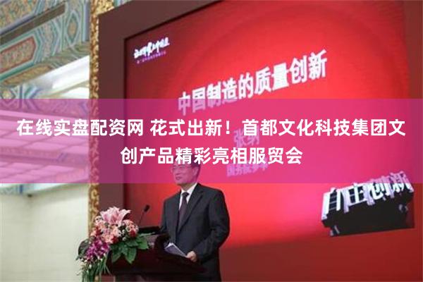 在线实盘配资网 花式出新！首都文化科技集团文创产品精彩亮相服贸会