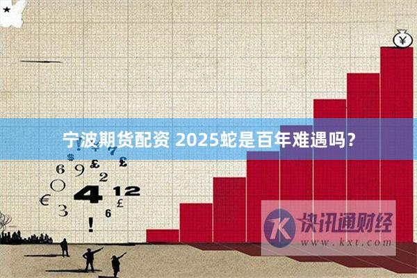 宁波期货配资 2025蛇是百年难遇吗？
