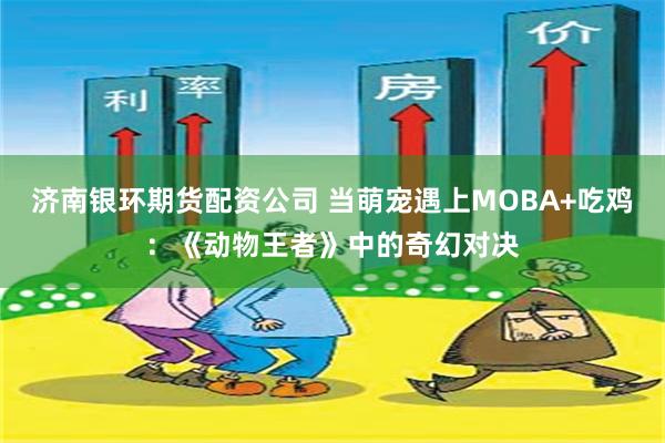 济南银环期货配资公司 当萌宠遇上MOBA+吃鸡：《动物王者》中的奇幻对决
