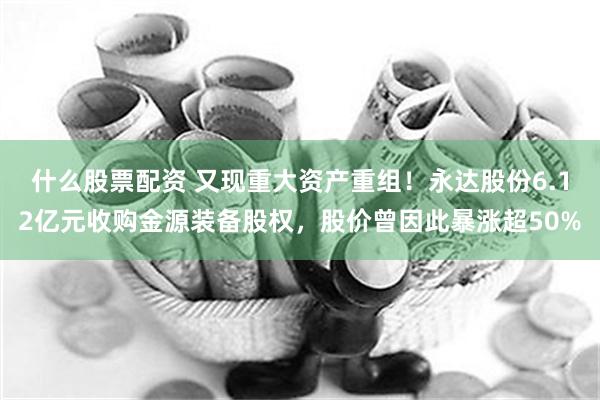 什么股票配资 又现重大资产重组！永达股份6.12亿元收购金源装备股权，股价曾因此暴涨超50%
