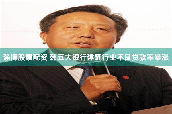 淄博股票配资 韩五大银行建筑行业不良贷款率暴涨