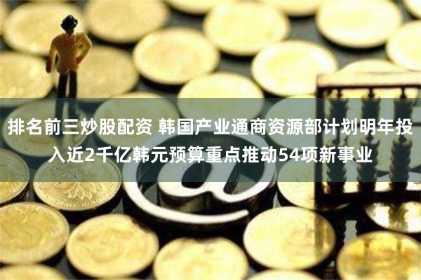 排名前三炒股配资 韩国产业通商资源部计划明年投入近2千亿韩元预算重点推动54项新事业