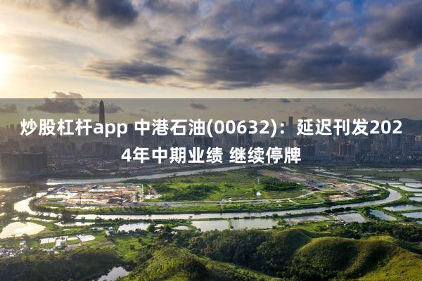 炒股杠杆app 中港石油(00632)：延迟刊发2024年中期业绩 继续停牌