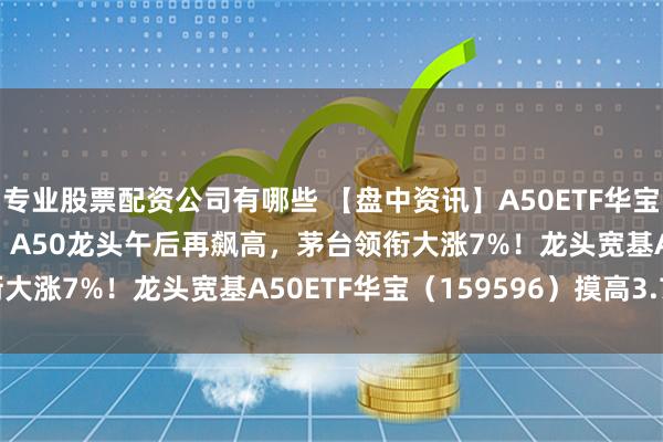 专业股票配资公司有哪些 【盘中资讯】A50ETF华宝|5000亿“活水”来了！A50龙头午后再飙高，茅台领衔大涨7%！龙头宽基A50ETF华宝（159596）摸高3.76%