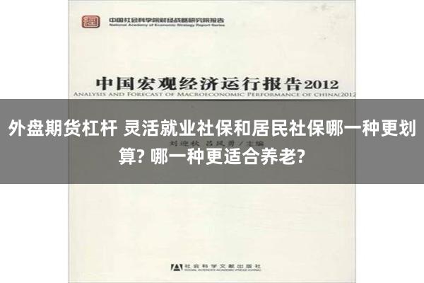 外盘期货杠杆 灵活就业社保和居民社保哪一种更划算? 哪一种更适合养老?