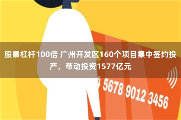 股票杠杆100倍 广州开发区160个项目集中签约投产，带动投资1577亿元