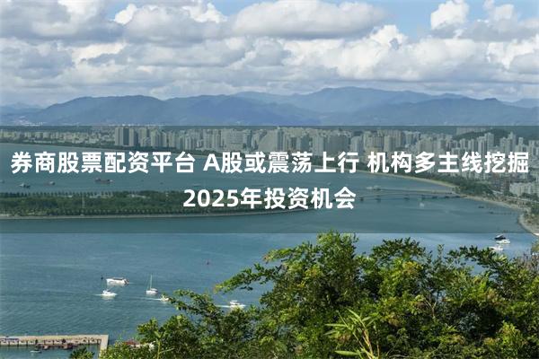 券商股票配资平台 A股或震荡上行 机构多主线挖掘2025年投资机会