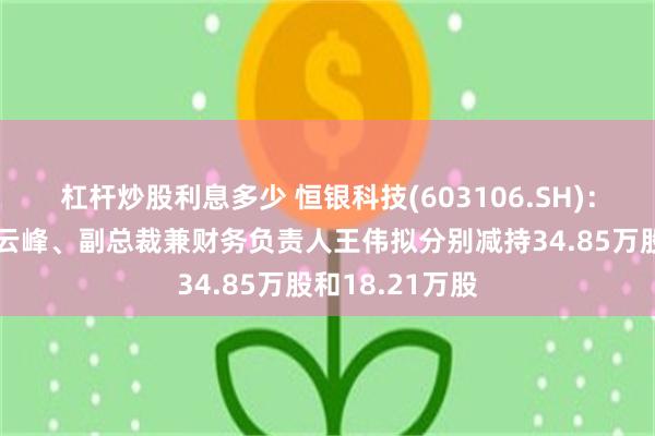 杠杆炒股利息多少 恒银科技(603106.SH)：公司副总裁张云峰、副总裁兼财务负责人王伟拟分别减持34.85万股和18.21万股