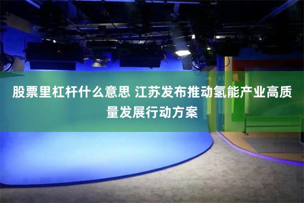 股票里杠杆什么意思 江苏发布推动氢能产业高质量发展行动方案