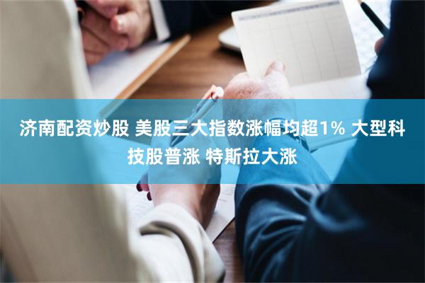 济南配资炒股 美股三大指数涨幅均超1% 大型科技股普涨 特斯拉大涨