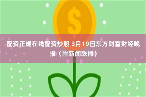 配资正规在线配资炒股 3月19日东方财富财经晚报（附新闻联播）