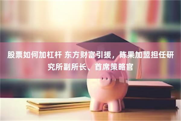 股票如何加杠杆 东方财富引援，陈果加盟担任研究所副所长、首席策略官