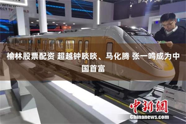 榆林股票配资 超越钟睒睒、马化腾 张一鸣成为中国首富