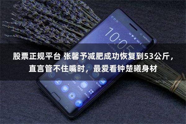 股票正规平台 张馨予减肥成功恢复到53公斤，直言管不住嘴时，最爱看钟楚曦身材