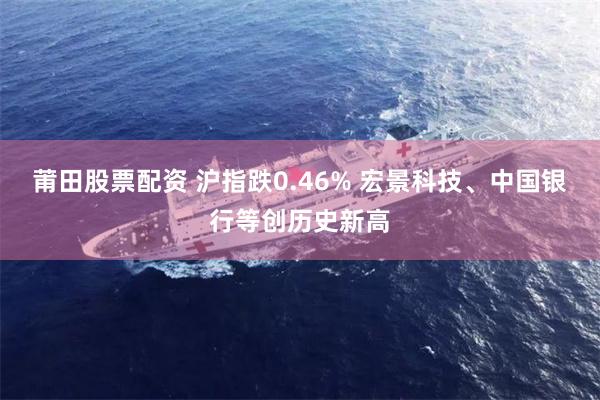 莆田股票配资 沪指跌0.46% 宏景科技、中国银行等创历史新高