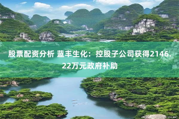 股票配资分析 蓝丰生化：控股子公司获得2146.22万元政府补助