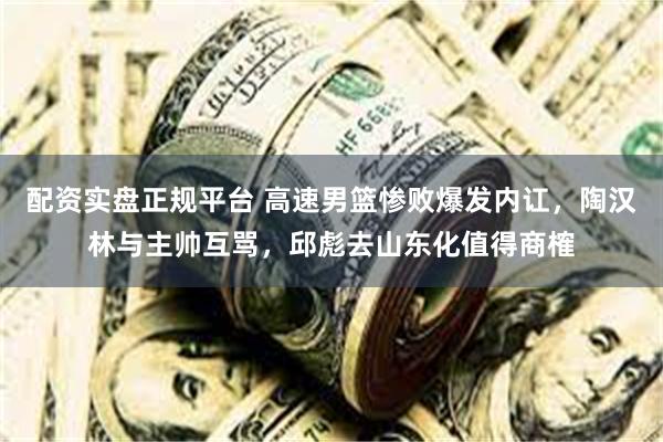 配资实盘正规平台 高速男篮惨败爆发内讧，陶汉林与主帅互骂，邱彪去山东化值得商榷