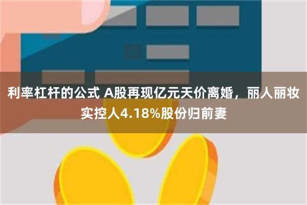 利率杠杆的公式 A股再现亿元天价离婚，丽人丽妆实控人4.18%股份归前妻