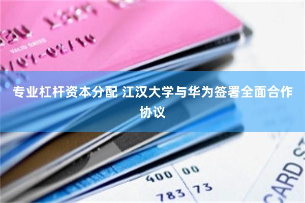专业杠杆资本分配 江汉大学与华为签署全面合作协议