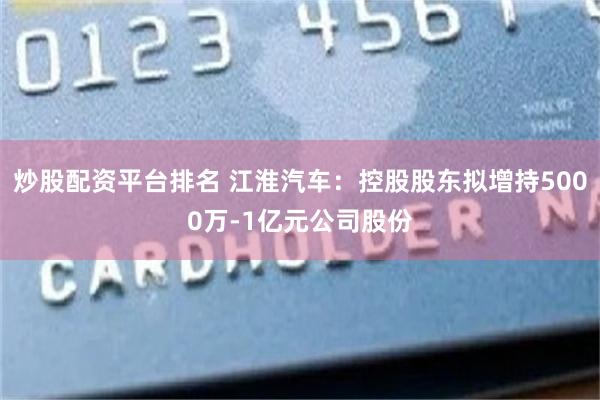 炒股配资平台排名 江淮汽车：控股股东拟增持5000万-1亿元公司股份