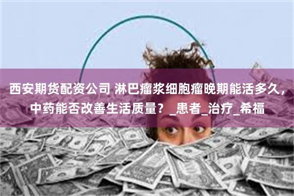 西安期货配资公司 淋巴瘤浆细胞瘤晚期能活多久，中药能否改善生活质量？_患者_治疗_希福