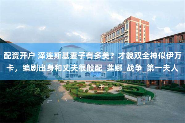 配资开户 泽连斯基妻子有多美？才貌双全神似伊万卡，编剧出身和丈夫很般配_莲娜_战争_第一夫人