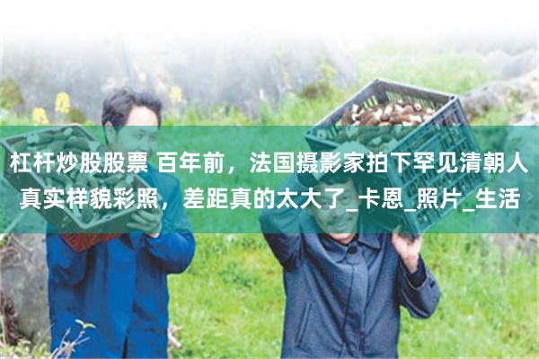 杠杆炒股股票 百年前，法国摄影家拍下罕见清朝人真实样貌彩照，差距真的太大了_卡恩_照片_生活