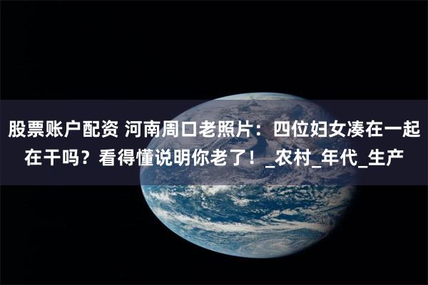 股票账户配资 河南周口老照片：四位妇女凑在一起在干吗？看得懂说明你老了！_农村_年代_生产