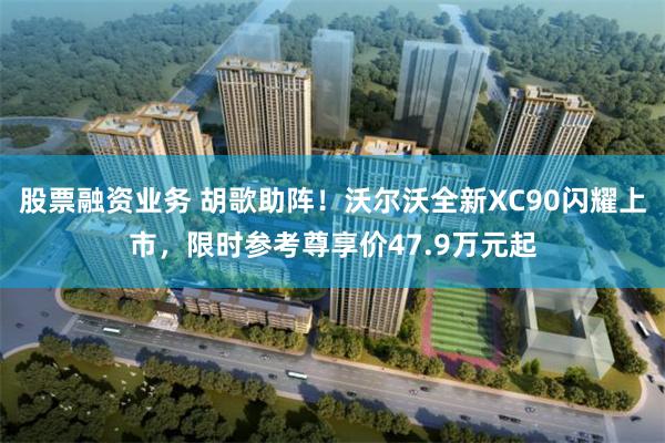 股票融资业务 胡歌助阵！沃尔沃全新XC90闪耀上市，限时参考尊享价47.9万元起