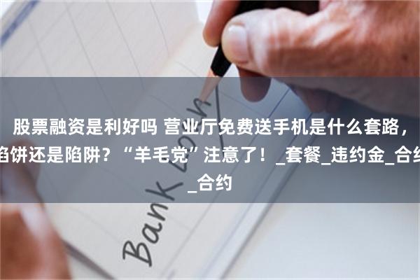 股票融资是利好吗 营业厅免费送手机是什么套路，馅饼还是陷阱？“羊毛党”注意了！_套餐_违约金_合约
