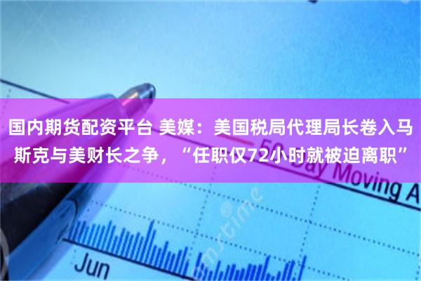 国内期货配资平台 美媒：美国税局代理局长卷入马斯克与美财长之争，“任职仅72小时就被迫离职”