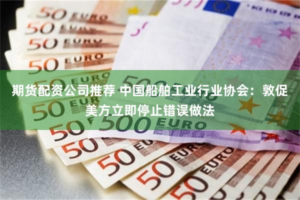 期货配资公司推荐 中国船舶工业行业协会：敦促美方立即停止错误做法