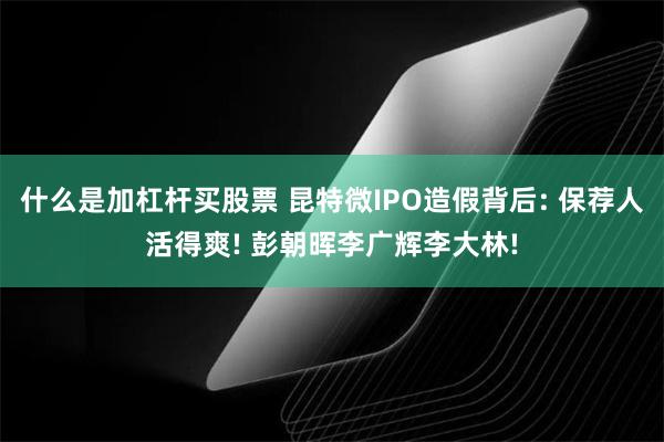什么是加杠杆买股票 昆特微IPO造假背后: 保荐人活得爽! 彭朝晖李广辉李大林!