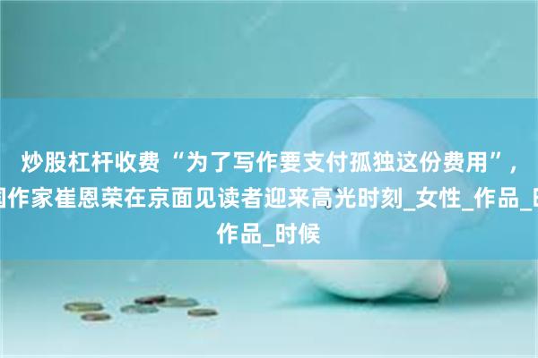 炒股杠杆收费 “为了写作要支付孤独这份费用”，韩国作家崔恩荣在京面见读者迎来高光时刻_女性_作品_时候