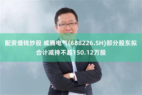 配资借钱炒股 威腾电气(688226.SH)部分股东拟合计减持不超150.12万股
