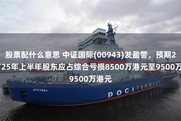 股票配什么意思 中证国际(00943)发盈警，预期2024/25年上半年股东应占综合亏损8500万港元至9500万港元