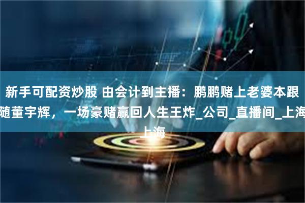 新手可配资炒股 由会计到主播：鹏鹏赌上老婆本跟随董宇辉，一场豪赌赢回人生王炸_公司_直播间_上海