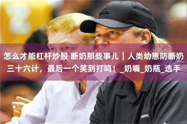怎么才能杠杆炒股 断奶那些事儿｜人类幼崽防断奶三十六计，最后一个笑到打鸣！_奶嘴_奶瓶_选手