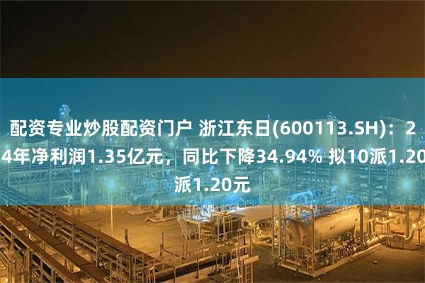 配资专业炒股配资门户 浙江东日(600113.SH)：2024年净利润1.35亿元，同比下降34.94% 拟10派1.20元