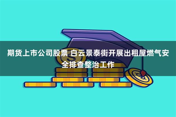 期货上市公司股票 白云景泰街开展出租屋燃气安全排查整治工作
