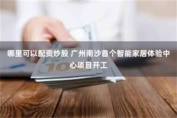 哪里可以配资炒股 广州南沙首个智能家居体验中心项目开工