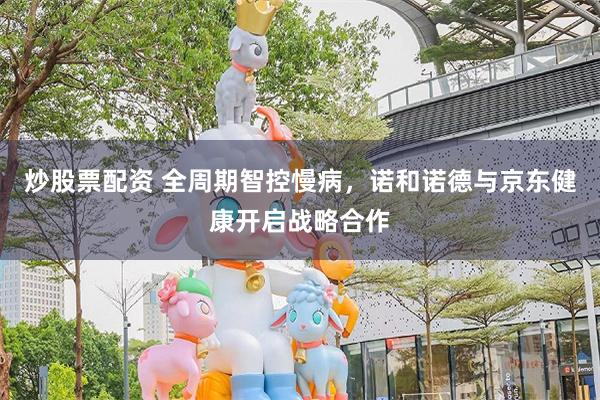 炒股票配资 全周期智控慢病，诺和诺德与京东健康开启战略合作