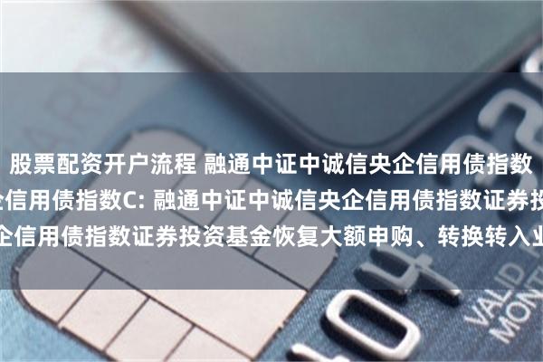 股票配资开户流程 融通中证中诚信央企信用债指数A,融通中证中诚信央企信用债指数C: 融通中证中诚信央企信用债指数证券投资基金恢复大额申购、转换转入业务的公告