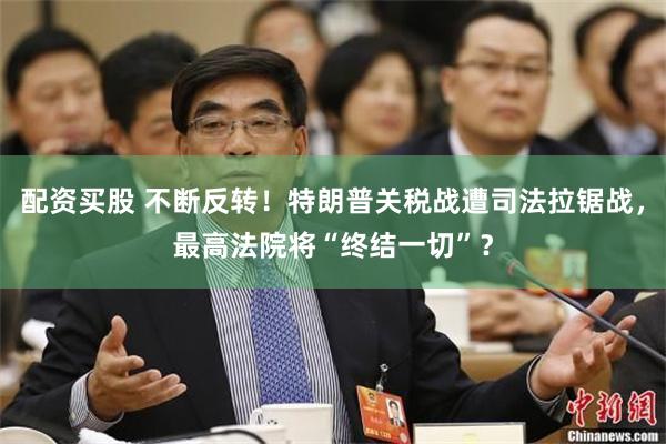 配资买股 不断反转！特朗普关税战遭司法拉锯战，最高法院将“终结一切”？