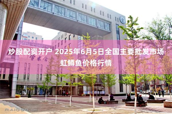 炒股配资开户 2025年6月5日全国主要批发市场虹鳟鱼价格行情
