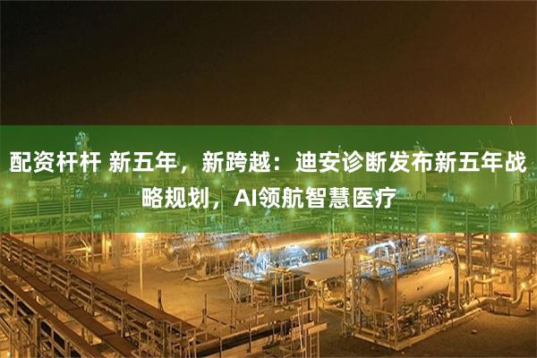 配资杆杆 新五年，新跨越：迪安诊断发布新五年战略规划，AI领航智慧医疗
