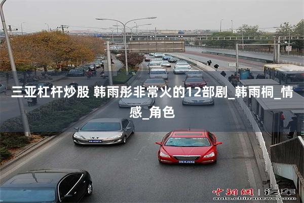 三亚杠杆炒股 韩雨彤非常火的12部剧_韩雨桐_情感_角色