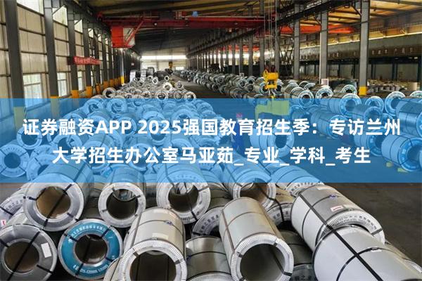 证券融资APP 2025强国教育招生季：专访兰州大学招生办公室马亚茹_专业_学科_考生