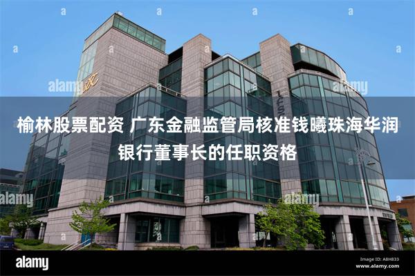 榆林股票配资 广东金融监管局核准钱曦珠海华润银行董事长的任职资格